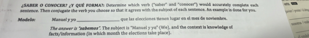 ¿SABER O CONOCER? ¿Y QUÉ FORMA?: Determine which verb ("saber" and "conocer") would accurately complete each 
sentence. Then conjugate the verb you choose so that it agrees with the subject of each sentence. An example is done for you. (avier ) resta el aberge 
Modelo: Manuel y yo_ que las elecciones tienen lugar en el mes de noviembre. 
_ 
nosotros í vdo 
The answer is "sabemos". The subject is "Manuel y yq" (We), and the context is knowledge of 
facts/information (in which month the elections take place). 
_ 
el vended