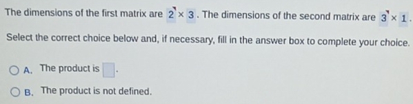 The dimensions of the first matrix are 2* 3. The dimensions of the second matrix are 3* 1. 
Select the correct choice below and, if necessary, fill in the answer box to complete your choice.
A. The product is □ .
B. The product is not defined.