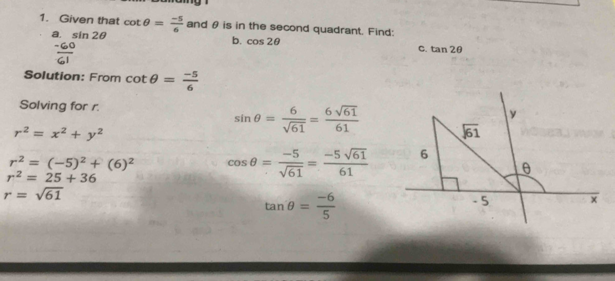 Given that cot θ = (-5)/6  and θ is in the second quadrant. Find:
a. sin 2θ
b. cos 2θ
a
C. tan 2θ
Solution: From cot θ = (-5)/6 
Solving for r.
sin θ = 6/sqrt(61) = 6sqrt(61)/61 
r^2=x^2+y^2
r^2=(-5)^2+(6)^2
r^2=25+36
cos θ = (-5)/sqrt(61) = (-5sqrt(61))/61 
r=sqrt(61)
tan θ = (-6)/5 