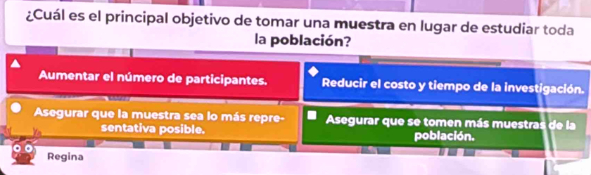 ¿Cuál es el principal objetivo de tomar una muestra en lugar de estudiar toda
la población?
Aumentar el número de participantes. Reducir el costo y tiempo de la investigación.
Asegurar que la muestra sea lo más repre- Asegurar que se tomen más muestras de la
Vn sentativa posible. población.
Regina