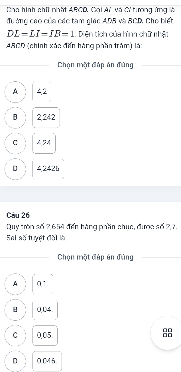 Cho hình chữ nhật ABCD. Gọi AL và CI tương ứng là
đường cao của các tam giác ADB và BCD. Cho biết
DL=LI=IB=1. Diện tích của hình chữ nhật
ABCD (chính xác đến hàng phần trăm) là:
Chọn một đáp án đúng
A 4,2
B 2,242
C 4,24
D 4,2426
Câu 26
Quy tròn số 2,654 đến hàng phần chục, được số 2,7.
Sai số tuyệt đối là:.
Chọn một đáp án đúng
A 0,1.
B 0,04.
□□
C 0,05. □□
D 0,046.