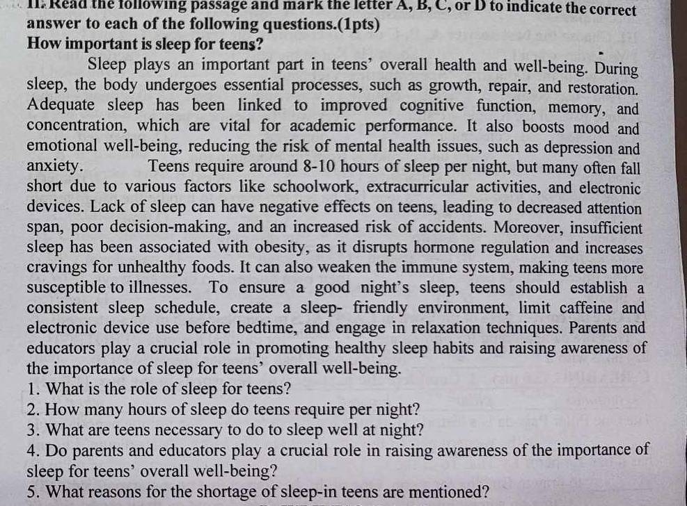 I1: Read the following passage and mark the letter A, B, C, or D to indicate the correct 
answer to each of the following questions.(1pts) 
How important is sleep for teens? 
Sleep plays an important part in teens’ overall health and well-being. During 
sleep, the body undergoes essential processes, such as growth, repair, and restoration. 
Adequate sleep has been linked to improved cognitive function, memory, and 
concentration, which are vital for academic performance. It also boosts mood and 
emotional well-being, reducing the risk of mental health issues, such as depression and 
anxiety. Teens require around 8-10 hours of sleep per night, but many often fall 
short due to various factors like schoolwork, extracurricular activities, and electronic 
devices. Lack of sleep can have negative effects on teens, leading to decreased attention 
span, poor decision-making, and an increased risk of accidents. Moreover, insufficient 
sleep has been associated with obesity, as it disrupts hormone regulation and increases 
cravings for unhealthy foods. It can also weaken the immune system, making teens more 
susceptible to illnesses. To ensure a good night’s sleep, teens should establish a 
consistent sleep schedule, create a sleep- friendly environment, limit caffeine and 
electronic device use before bedtime, and engage in relaxation techniques. Parents and 
educators play a crucial role in promoting healthy sleep habits and raising awareness of 
the importance of sleep for teens’ overall well-being. 
1. What is the role of sleep for teens? 
2. How many hours of sleep do teens require per night? 
3. What are teens necessary to do to sleep well at night? 
4. Do parents and educators play a crucial role in raising awareness of the importance of 
sleep for teens’ overall well-being? 
5. What reasons for the shortage of sleep-in teens are mentioned?