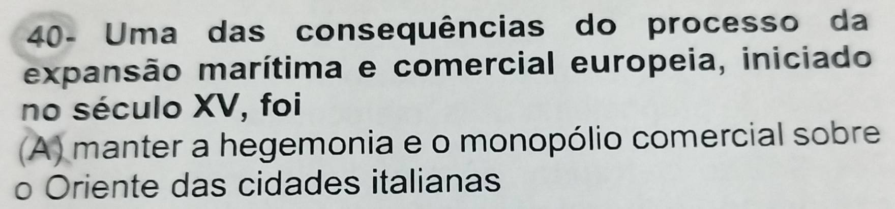 40- Uma das consequências do processo da
expansão marítima e comercial europeia, iniciado
no século XV, foi
(A) manter a hegemonia e o monopólio comercial sobre
o Oriente das cidades italianas