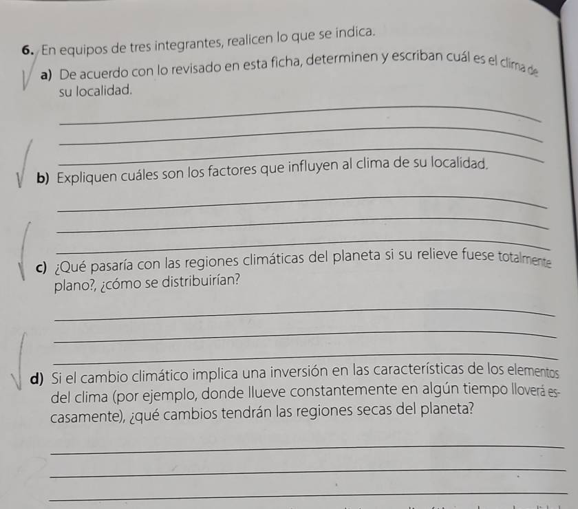 En equipos de tres integrantes, realicen lo que se indica. 
a) De acuerdo con lo revisado en esta ficha, determinen y escriban cuál es el clima de 
su localidad. 
_ 
_ 
_ 
b) Expliquen cuáles son los factores que influyen al clima de su localidad. 
_ 
_ 
_ 
c ¿Qué pasaría con las regiones climáticas del planeta si su relieve fuese totalmente 
plano?, ¿cómo se distribuirían? 
_ 
_ 
_ 
d) Si el cambio climático implica una inversión en las características de los elementos 
del clima (por ejemplo, donde Ilueve constantemente en algún tiempo lloverá es 
casamente), ¿qué cambios tendrán las regiones secas del planeta? 
_ 
_ 
_