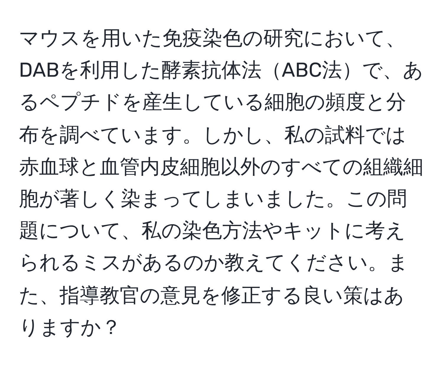 マウスを用いた免疫染色の研究において、DABを利用した酵素抗体法ABC法で、あるペプチドを産生している細胞の頻度と分布を調べています。しかし、私の試料では赤血球と血管内皮細胞以外のすべての組織細胞が著しく染まってしまいました。この問題について、私の染色方法やキットに考えられるミスがあるのか教えてください。また、指導教官の意見を修正する良い策はありますか？