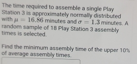 The time required to assemble a single Play 
Station 3 is approximately normally distributed 
with mu =16.86 minutes and sigma =1.3 minutes. A 
random sample of 18 Play Station 3 assembly 
times is selected. 
Find the minimum assembly time of the upper 10%
of average assembly times.