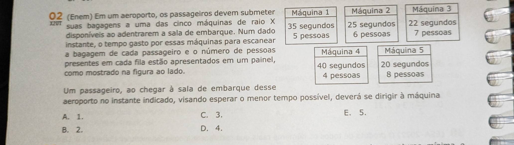 02 (Enem) Em um aeroporto, os passageiros devem submeter Máquina 1 Máquina 2 Máquina 3
X2UT suas bagagens a uma das cinco máquinas de raio X 35 segundos 25 segundos 22 segundos
disponíveis ao adentrarem a sala de embarque. Num dado 5 pessoas 6 pessoas 7 pessoas
instante, o tempo gasto por essas máquinas para escanear
a bagagem de cada passageiro e o número de pessoas Máquina 4 Máquina 5
presentes em cada fila estão apresentados em um painel,
40 segundos 20 segundos
como mostrado na figura ao lado. 8 pessoas
4 pessoas
Um passageiro, ao chegar à sala de embarque desse
aeroporto no instante indicado, visando esperar o menor tempo possível, deverá se dirigir à máquina
A. 1. C. 3.
E. 5.
B. 2. D. 4.