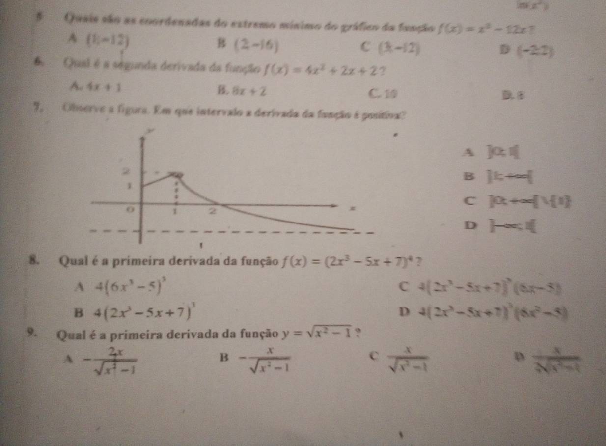 mx°
5 Quais são as coordenadas do extremo mínimo do gráfico da fuação f(x)=x^2-12x 7
A (1,-12)
B (2-16)
C (3,-12)
D (-2,2)
Qual é a ségunda derivada da função f(x)=4x^2+2x+2 ?
B. 8x+2
A. 4x+1 C. 10 D. B
7, Observe a figura. Em que intervalo a derivada da fanção é positiva?
A Jo:I
B ]k+∈fty [
C )0t+∈fty  1 1
D  -ac.I( 
8. Qual é a primeira derivada da função f(x)=(2x^3-5x+7)^4 ?
A 4(6x^3-5)^5
C 4(2x^3-5x+7)^3(6x-5)
B 4(2x^3-5x+7)^3
D 4(2x^3-5x+7)^3(6x^2-5)
9. Qual é a primeira derivada da função y=sqrt(x^2-1) ?
A - 2x/sqrt(x^2-1) 
B - x/sqrt(x^2-1) 
C  x/sqrt(x^2-1) 
D  x/2sqrt(x^2-1) 