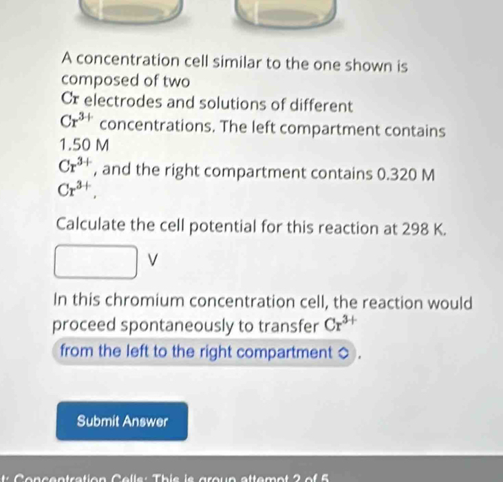 A concentration cell similar to the one shown is 
composed of two 
Cr electrodes and solutions of different
Cr^(3+) concentrations. The left compartment contains
1.50 M
Cr^(3+) , and the right compartment contains 0.320 M
Cr^(3+), 
Calculate the cell potential for this reaction at 298 K.
V
In this chromium concentration cell, the reaction would 
proceed spontaneously to transfer Cr^(3+)
from the left to the right compartment 
Submit Answer 
Concentration Celle: Thie is groun sttemot 2 of 5