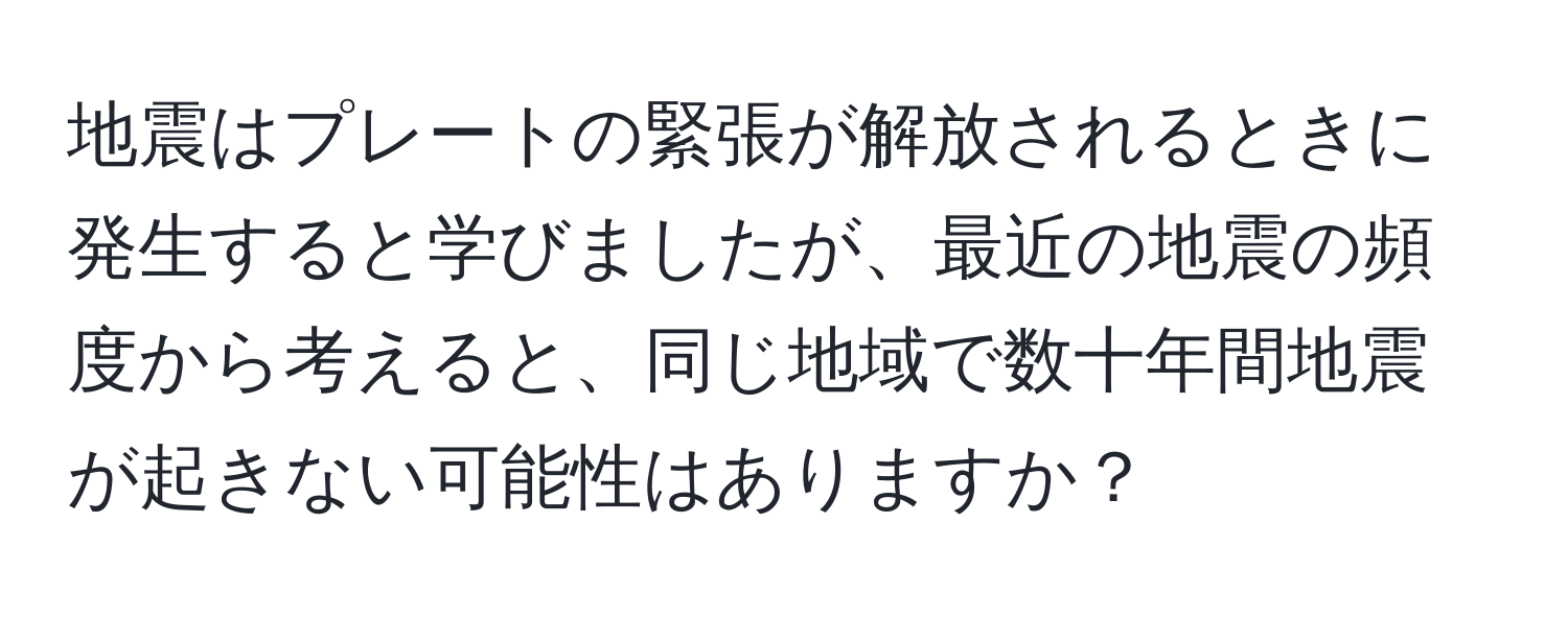 地震はプレートの緊張が解放されるときに発生すると学びましたが、最近の地震の頻度から考えると、同じ地域で数十年間地震が起きない可能性はありますか？