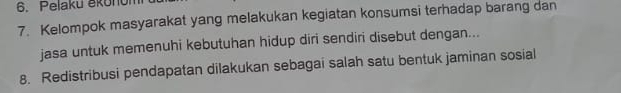 Pelaku ěkonum 
7. Kelompok masyarakat yang melakukan kegiatan konsumsi terhadap barang dan 
jasa untuk memenuhi kebutuhan hidup diri sendiri disebut dengan... 
8. Redistribusi pendapatan dilakukan sebagai salah satu bentuk jaminan sosial