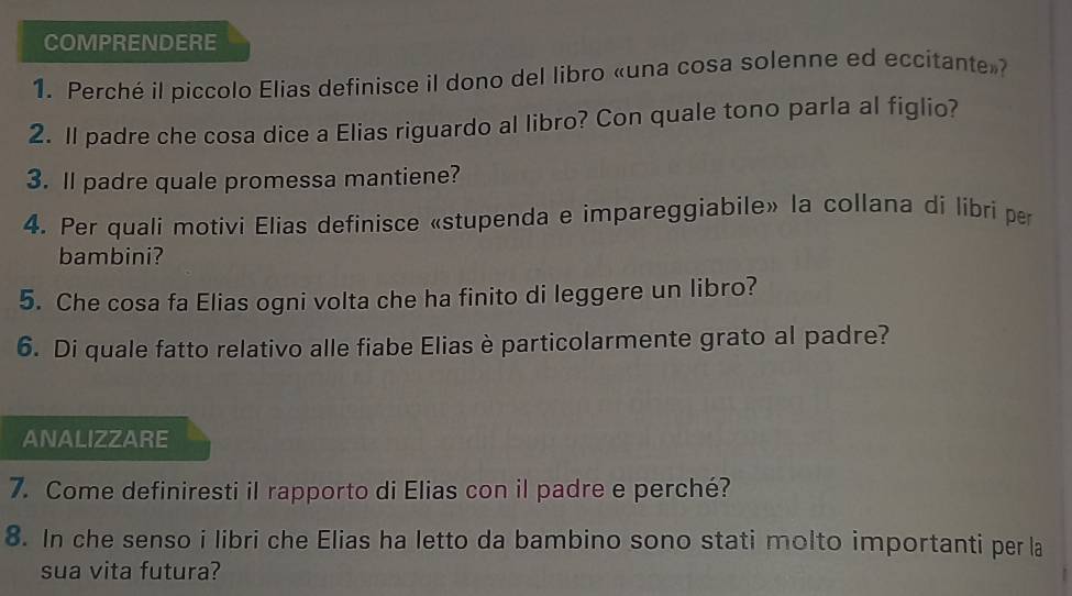 COMPRENDERE 
1. Perché il piccolo Elias definisce il dono del libro «una cosa solenne ed eccitante»? 
2. Il padre che cosa dice a Elias riguardo al libro? Con quale tono parla al figlio? 
3. Il padre quale promessa mantiene? 
4. Per quali motivi Elias definisce «stupenda e impareggiabile» la collana di libri per 
bambini? 
5. Che cosa fa Elias ogni volta che ha finito di leggere un libro? 
6. Di quale fatto relativo alle fiabe Elias è particolarmente grato al padre? 
ANALIZZARE 
7. Come definiresti il rapporto di Elias con il padre e perché? 
8. In che senso i libri che Elias ha letto da bambino sono stati molto importanti per la 
sua vita futura?