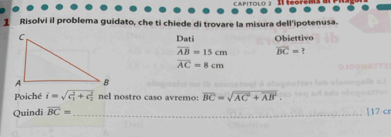 CAPITOLO 2 Il teoremã a 
1 Risolvi il problema guidato, che ti chiede di trovare la misura dell’ipotenusa. 
Dati Obiettivo
overline AB=15cm overline BC= ?
overline AC=8cm
Poiché i=sqrt (c_1)^2+c_2^2 nel nostro caso avremo: overline BC=sqrt (overline AC)^2+overline (AB)^2. 
Quindi overline BC= _ 17 cr