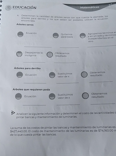 educación 
4. Determinen la cantidad de árboles sanos con que cuenta la alameda, los 
encontrada árboles para derribo y los que deben ser podados, utilicen la ecuación 
Árboles sanos 
Ecuación Quitamos Agrupamos términos en 
paréntesis x en un lado y términos 
independientes en el 
otro 
_ 
_ 
_ 
Despejamos la Obtenemos 
incógnita resultado 
_ 
_ 
Árboles para derribo 
Obtenemos 
Sustituimos resultado 
Ecuación valor de x
__ 
_ 
Árboles que requieren poda 
Sustituimos 
Ecuación valor de x resultado Obtenemos 
__ 
_ 
Analicen la siguiente información y determinen el costo de las actividades o 
pintar bancas y mantenimiento de luminarias. 
La suma de los costos de pintar las bancas y mantenimiento de luminarias es
$427,440.00. El costo de mantenimiento de las luminarias es de $74,160.00 n 
de lo que cuesta pintar las bancas.