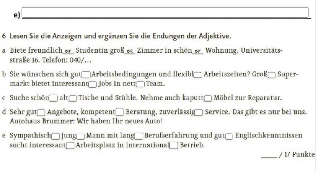 Lesen Sie die Anzeigen und ergänzen Sie die Endungen der Adjektive. 
a Biete freundlich er Studentin großes Zimmer in schön er Wohnung. Universitäts- 
straße 16. Telefon: 040/. 
b Sie wünschen sich gutArbeitsbedingungen und flexibl Arbeitszeiten? Großä Super- 
markt bietet interessant€ Jobs in nett_Team. 
c Suche schön □ alt Tische und Stühle. Nehme auch kaputt Möbel zur Reparatur. 
d Sehr gut_ Angebote, kompetent_ Beratung, zuverlässig Service. Das gibt es nur bei uns. 
Autohaus Brummer: Wir haben Ihr neues Auto! 
e Sympathischō jung Mann mit lang□ Berufserfahrung und gut_ Englischkenntnissen 
sucht interessant_ Arbeitsplatz in international_ Betrieb. 
_/ 17 Punkte