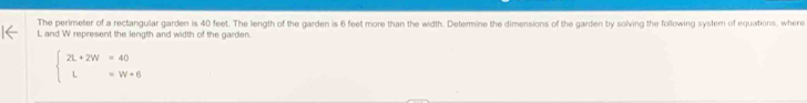 The perimeter of a rectangular garden is 40 feet. The length of the garden is 6 feet more than the width. Determine the dimensions of the garden by solving the following system of equations, where
L and W represent the length and width of the garden.
beginarrayl 2L+2W=40 L=W+6endarray.