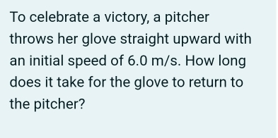 To celebrate a victory, a pitcher 
throws her glove straight upward with 
an initial speed of 6.0 m/s. How long 
does it take for the glove to return to 
the pitcher?