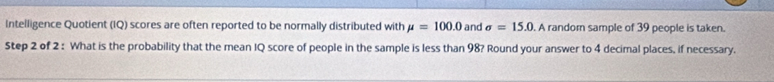 Intelligence Quotient (IQ) scores are often reported to be normally distributed with mu =100.0 and sigma =15.0. A random sample of 39 people is taken. 
Step 2 of 2 : What is the probability that the mean IQ score of people in the sample is less than 98? Round your answer to 4 decimal places, if necessary.