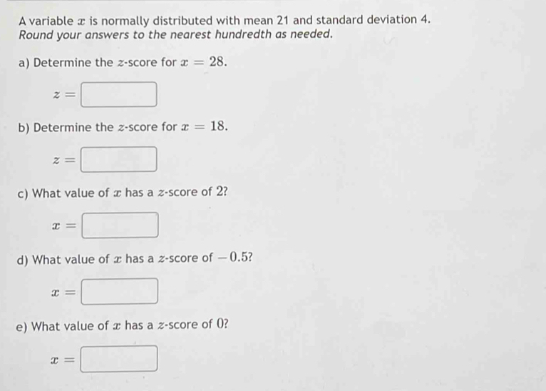 A variable x is normally distributed with mean 21 and standard deviation 4. 
Round your answers to the nearest hundredth as needed. 
a) Determine the z-score for x=28.
z=
b) Determine the z-score for x=18.
z=
c) What value of x has a z-score of 2?
x=
d) What value of x has a z-score of — 0.5?
x=
e) What value of x has a z-score of 0?
x=