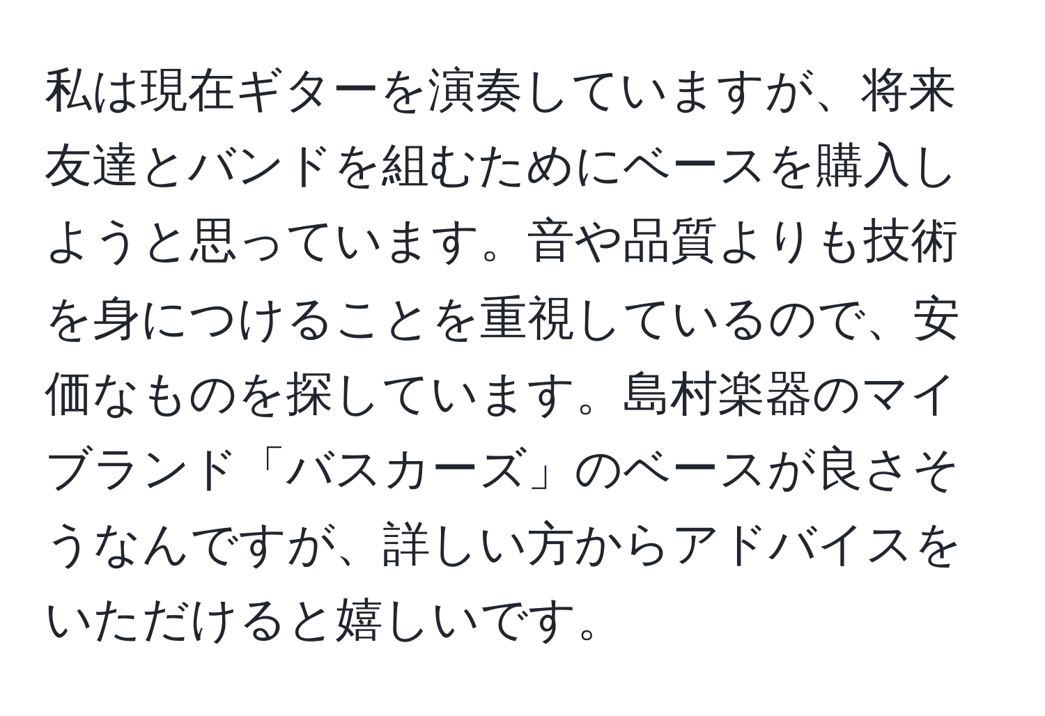 私は現在ギターを演奏していますが、将来友達とバンドを組むためにベースを購入しようと思っています。音や品質よりも技術を身につけることを重視しているので、安価なものを探しています。島村楽器のマイブランド「バスカーズ」のベースが良さそうなんですが、詳しい方からアドバイスをいただけると嬉しいです。