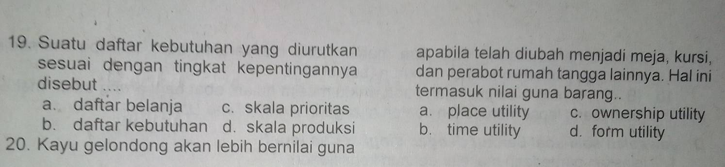 Suatu daftar kebutuhan yang diurutkan apabila telah diubah menjadi meja, kursi,
sesuai dengan tingkat kepentingannya dan perabot rumah tangga lainnya. Hal ini
disebut .... termasuk nilai guna barang..
a. daftar belanja c. skala prioritas a. place utility c. owner$hip utility
b. daftar kebutuhan d. skala produksi b. time utility d. form utility
20. Kayu gelondong akan lebih bernilai guna