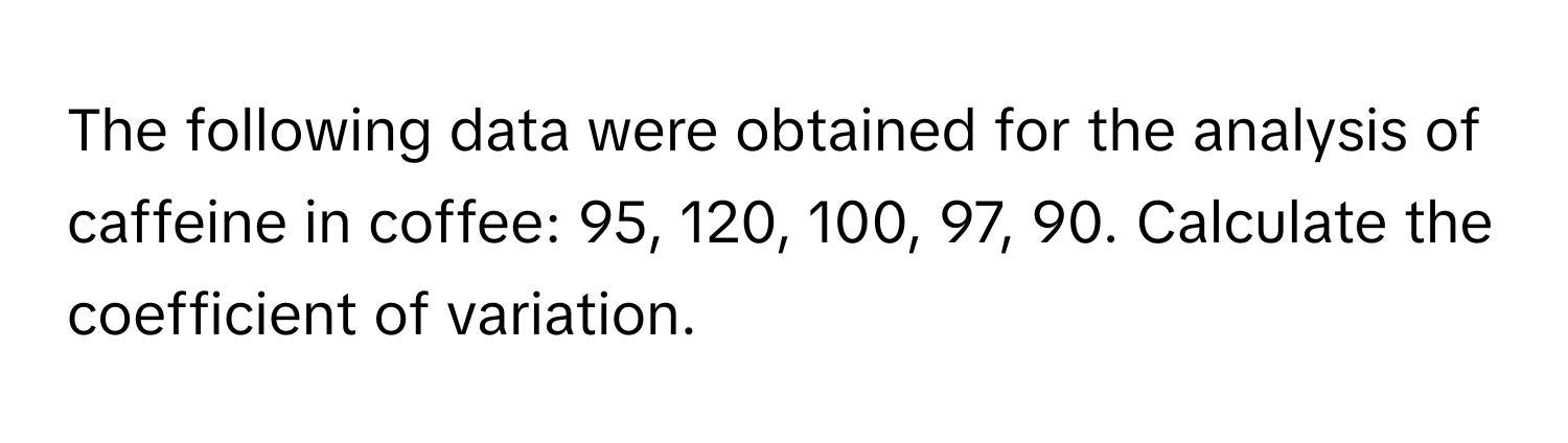 The following data were obtained for the analysis of caffeine in coffee: 95, 120, 100, 97, 90. Calculate the coefficient of variation.