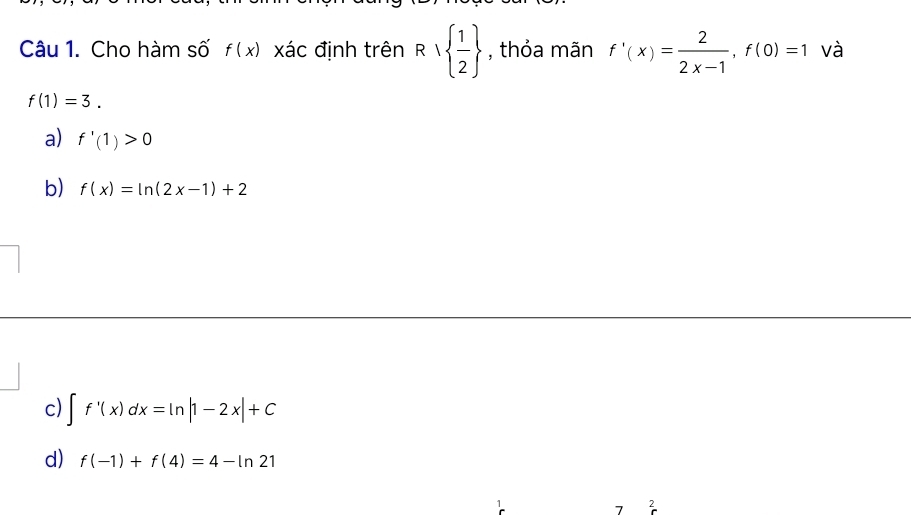 Cho hàm số f(x) xác định trên R∪   1/2  , thỏa mãn f'(x)= 2/2x-1 , f(0)=1 và
f(1)=3.
a) f'(1)>0
b) f(x)=ln (2x-1)+2
c) ∈t f'(x)dx=ln |1-2x|+C
d) f(-1)+f(4)=4-ln 21
7 2