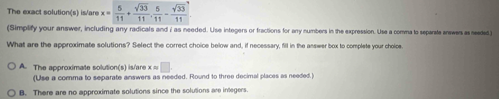 The exact solution(s) is/are x= 5/11 + sqrt(33)/11 ,  5/11 - sqrt(33)/11 . 
(Simplify your answer, including any radicals and i as needed. Use integers or fractions for any numbers in the expression. Use a comma to separate answers as needed.)
What are the approximate solutions? Select the correct choice below and, if necessary, fill in the answer box to complete your choice.
A. The approximate solution(s) is/are xapprox □. 
(Use a comma to separate answers as needed. Round to three decimal places as needed.)
B. There are no approximate solutions since the solutions are integers.