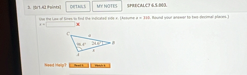 DETAILS MY NOTES SPRECALC7 6.5.003.
Use the Law of Sines to find the indicated side x. (Assume a=310. Round your answer to two decimal places.)
x=□ *
Need Help? Read It Watch it