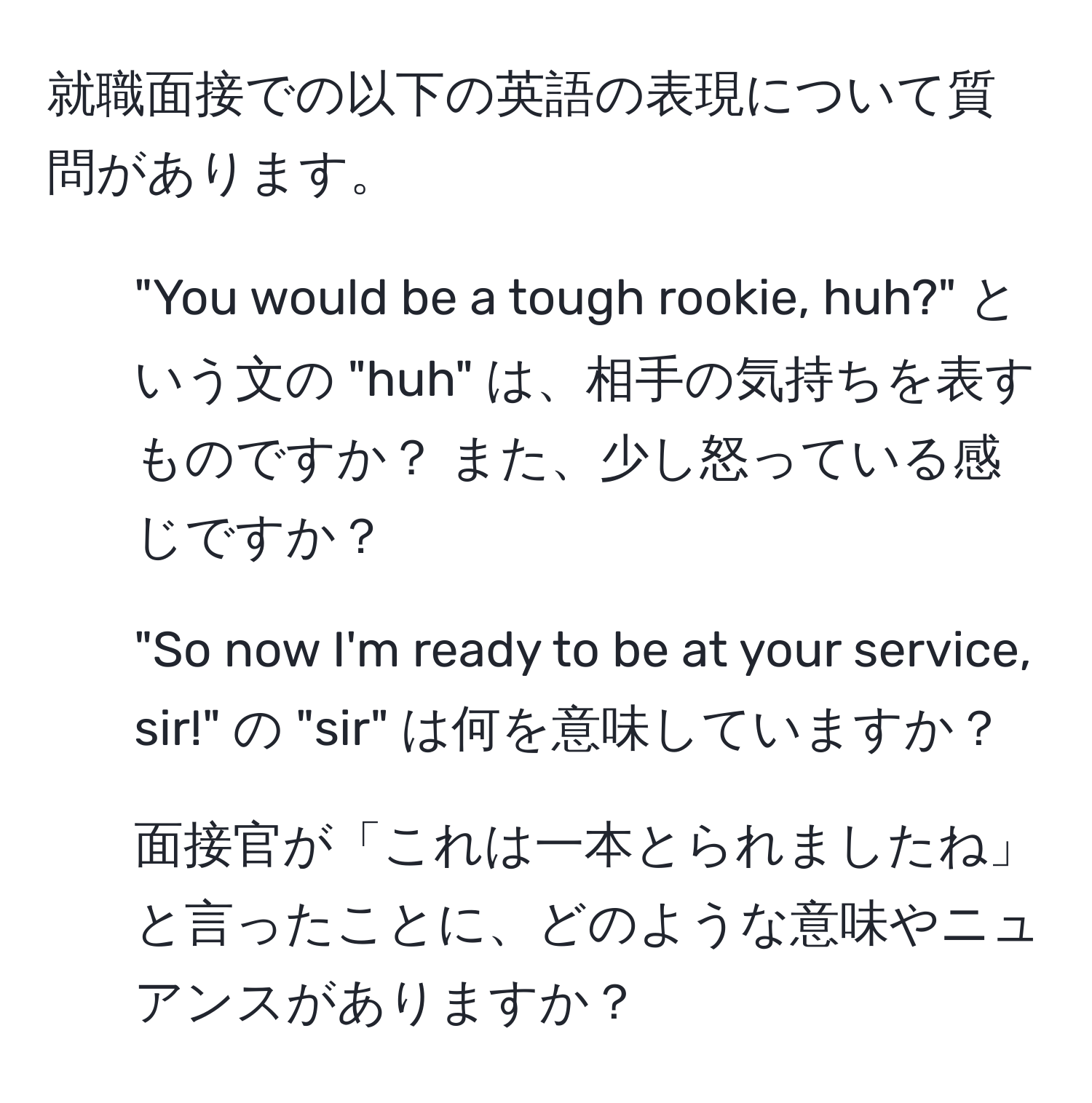 就職面接での以下の英語の表現について質問があります。  
1. "You would be a tough rookie, huh?" という文の "huh" は、相手の気持ちを表すものですか？ また、少し怒っている感じですか？  
2. "So now I'm ready to be at your service, sir!" の "sir" は何を意味していますか？  
3. 面接官が「これは一本とられましたね」と言ったことに、どのような意味やニュアンスがありますか？