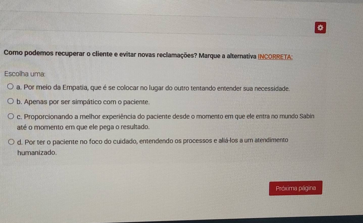 Como podemos recuperar o cliente e evitar novas reclamações? Marque a alternativa INCORRETA:
Escolha uma:
a. Por meio da Empatia, que é se colocar no lugar do outro tentando entender sua necessidade.
b. Apenas por ser simpático com o paciente.
c. Proporcionando a melhor experiência do paciente desde o momento em que ele entra no mundo Sabin
até o momento em que ele pega o resultado.
d. Por ter o paciente no foco do cuidado, entendendo os processos e aliá-los a um atendimento
humanizado.
Próxima página