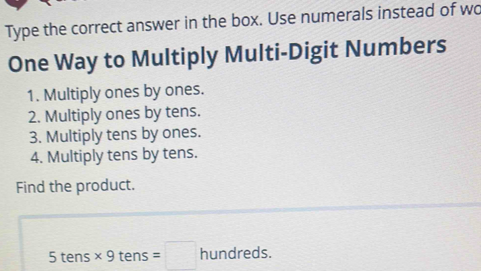 Type the correct answer in the box. Use numerals instead of wo 
One Way to Multiply Multi-Digit Numbers 
1. Multiply ones by ones. 
2. Multiply ones by tens. 
3. Multiply tens by ones. 
4. Multiply tens by tens. 
Find the product. 
5 tens * 9t ens =□ hundreds.