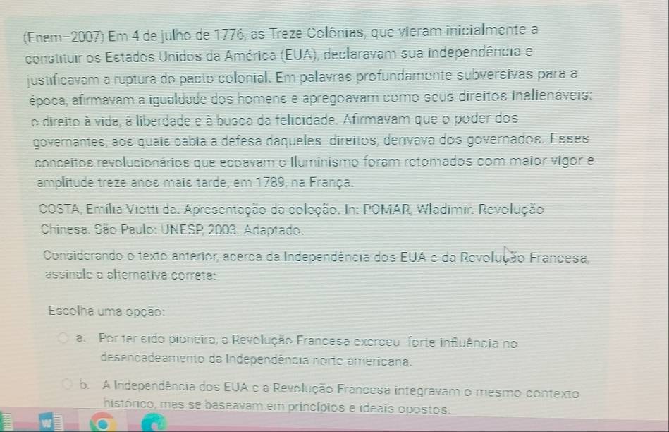 (Enem-2007) Em 4 de julho de 1776, as Treze Colônias, que vieram inicialmente a
constituir os Estados Unidos da América (EUA), declaravam sua independência e
justificavam a ruptura do pacto colonial. Em palavras profundamente subversivas para a
época, afirmavam a igualdade dos homens e apregoavam como seus direitos inalienáveis:
o direito à vida, à liberdade e à busca da felicidade. Afirmavam que o poder dos
governantes, aos quais cabia a defesa daqueles direitos, derivava dos governados. Esses
conceitos revolucionários que ecoavam o Iluminismo foram retomados com maior vigor e
amplitude treze anos mais tarde, em 1789, na França.
COSTA, Emília Viotti da. Apresentação da coleção. In: POMAR, Wladimir. Revolução.
Chinesa. São Paulo: UNESP 2003. Adaptado.
Considerando o texto anterior, acerca da Independência dos EUA e da Revolução Francesa,
assinale a alternativa correta:
Escolha uma opção:
a. Por ter sido pioneira, a Revolução Francesa exerceu forte influência no
desencadeamento da Independência norte-americana.
b. A Independência dos EUA e a Revolução Francesa integravam o mesmo contexto
histórico, mas se baseavam em princípios e ideais opostos.