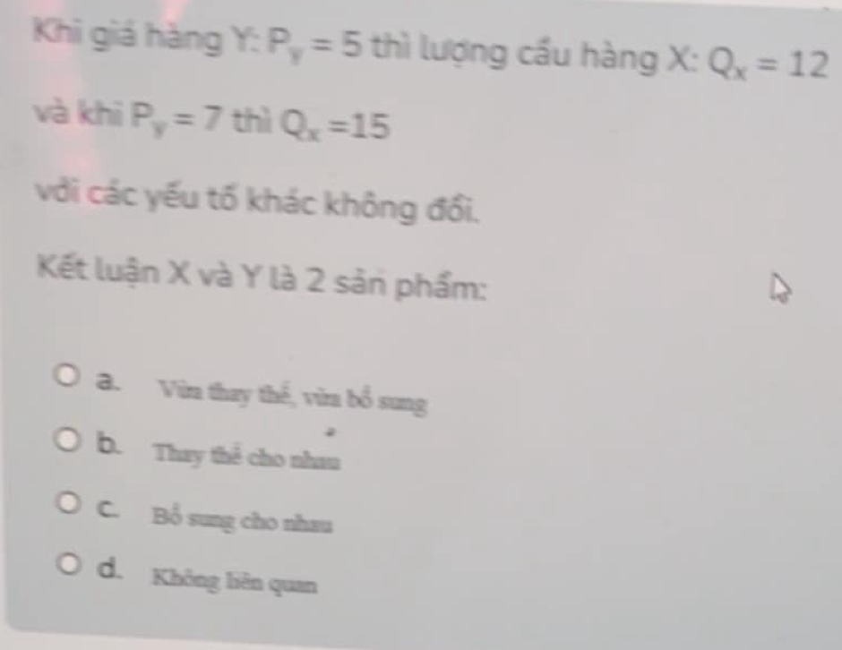 Khi giá hàng Y : P_y=5 thì lượng cầu hàng X : Q_x=12
và khī P_y=7 thì Q_x=15
với các yếu tố khác không đổi.
Kết luận X và Y là 2 sản phẩm:
a. Vừa thay thế, vừa bổ sung
b. Thay thể cho nhau
C. Bổ sung cho nhau
d. Không liên quan