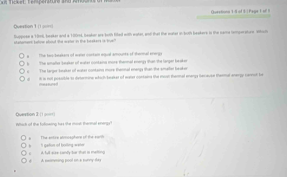 xit Tcket: Temperature and Ambunts of Mtter
Questions 1-5 of 5 | Page 1 of 1
Question 1 (1 point)
Suppose a 10mL beaker and a 100mL beaker are both filled with water, and that the water in both beakers is the same temperature. Which
statement below about the water in the beakers is true?
The two beakers of water contain equal amounts of thermal energy
bì The smaller beaker of water contains more thermal energy than the larger beaker
có The larger beaker of water contains more thermal energy than the smaller beaker
d it is not possible to determine which beaker of water contains the most thermal energy because thermal energy cannot be
measured
Question 2 (1 point)
Which of the following has the most thermal energy?
n The entire atmosphere of the earth
b 1 gallon of boiling water
。 A full size candy bar that is melting
d A swimming pool on a sunny day