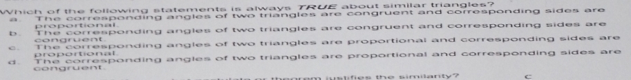 Which of the following statements is always TRUE about similar triangles?
a. The corresponding angles of two triangles are congruent and corresponding sides are
proportional.
b. The corresponding angles of two triangles are congruent and corresponding sides are
congruent.
c. The corresponding angles of two triangles are proportional and corresponding sides are
proportional.
d. The corresponding angles of two triangles are proportional and corresponding sides are
congruent.
heorem wstifies the similanty? C