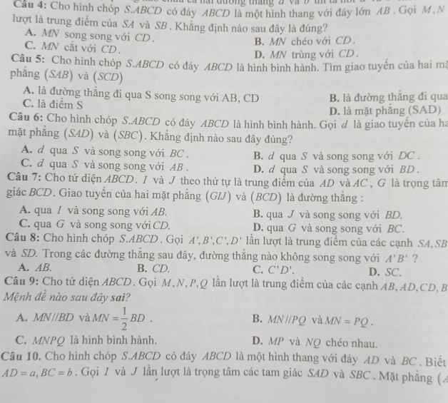 ai đường tháng 2 và 9 1
Câu 4: Cho hình chóp S.ABCD có đáy ABCD là một hình thang với đây lớn AB . Gọi M, N
lượt là trung điểm của SA và SB . Khẳng định nào sau đây là đúng?
A. MN song song với CD .
B. MN chéo với CD.
C. MN cắt với CD .
D. MN trùng với CD .
Câu 5: Cho hình chóp S.ABCD có đáy ABCD là hình bình hành. Tìm giao tuyến của hai ma
phẳng (SAB) và (SCD)
A. là đường thẳng đi qua S song song với AB, CD
C. là điểm S B. là đường thắng đi qua
D. là mặt phẳng (SAD)
Câu 6: Cho hình chóp S.ABCD có đáy ABCD là hình bình hành. Gọi đ là giao tuyển của ha
mặt phẳng (SAD) và (SBC). Khẳng định nào sau đây đúng?
A. d qua S và song song với BC . B. d qua S và song song với DC .
C. d qua S và song song với AB . D. d qua S và song song với BD .
Câu 7: Cho tứ diện ABCD. I và J theo thứ tự là trung điểm của AD và AC , G là trọng tâm
giác BCD. Giao tuyến của hai mặt phẳng (GIJ) và (BCD) là đường thắng :
A. qua / và song song với AB. B. qua J và song song với BD.
C. qua G và song song với CD. D. qua G và song song với BC.
Câu 8: Cho hình chóp S.ABCD . Gọi A',B',C',D' lần lượt là trung điểm của các cạnh SA, SB
và SD. Trong các đường thắng sau đây, đường thắng nào không song song với A'B' ?
A. AB. B. CD. C. C'D'. D. SC.
Câu 9: Cho tứ diện ABCD. Gọi M,N,P,Q lần lượt là trung điểm của các cạnh AB,AD,CD, B
Mệnh đề nào sau đây sai?
A. MN//BD và MN= 1/2 BD. B. MN/PQ và MN=PQ.
C. MNPQ là hình bình hành. D. MP và NQ chéo nhau.
Câu 10. Cho hình chóp S.ABCD có đáy ABCD là một hình thang với đáy AD và BC . Biết
AD=a,BC=b. Gọi / và J lần lượt là trọng tâm các tam giác SAD và SBC . Mặt phẳng (4