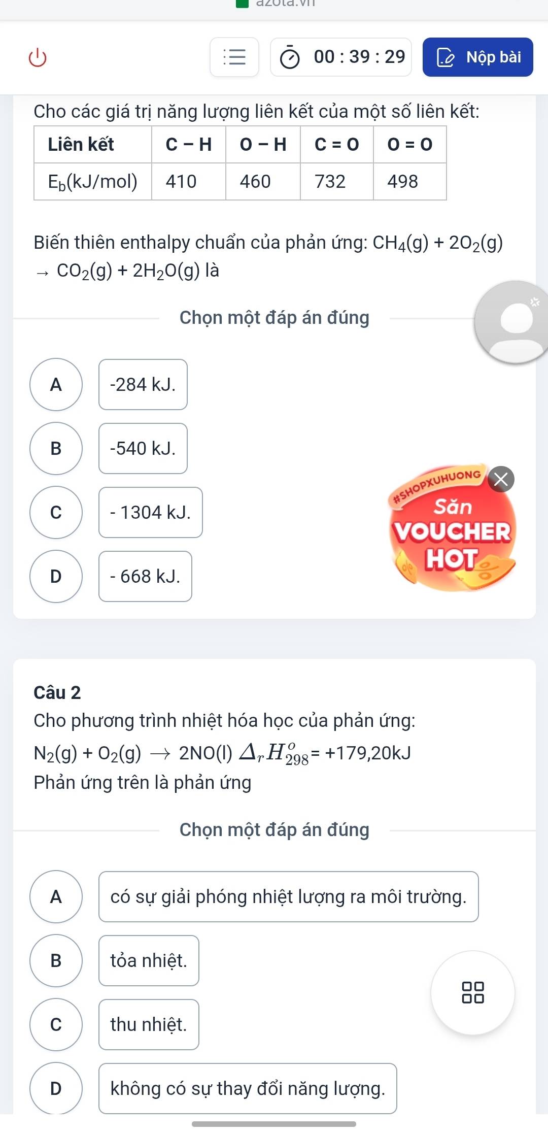 00:39:29 Nộp bài
Cho các giá trị năng lượng liên kết của một số liên kết:
Biến thiên enthalpy chuẩn của phản ứng: CH_4(g)+2O_2(g)
to CO_2(g)+2H_2O(g) là
Chọn một đáp án đúng
A -284 kJ.
B -540 kJ.
#SHOPXUHUONG
C - 1304 kJ.
Săn
VOUCHER
HOT a
D - 668 kJ.
Câu 2
Cho phương trình nhiệt hóa học của phản ứng:
N_2(g)+O_2(g)to 2NO(l)△ _rH_(298)^o=+179,20kJ
Phản ứng trên là phản ứng
Chọn một đáp án đúng
A có sự giải phóng nhiệt lượng ra môi trường.
B tỏa nhiệt.
88
C thu nhiệt.
D không có sự thay đổi năng lượng.