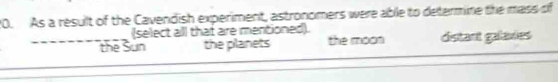 As a result of the Cavendish experiment, astronomers were able to determine the mass of
(select all that are mentioned).
_the Sun the planets the moon distant galaxies