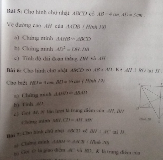 Cho hình chữ nhật ABCD có AB=4cm, AD=3cm. 
Vẽ đường cao AH của △ ADB ( Hình 18) 
a) Chứng minh △ AHB∽ △ BCD
b) Chứng minh AD^2=DH.DB
c) Tính độ dài đoạn thắng DH và AH
Bài 6: Cho hình chữ nhật ABCD có AB>AD. Kẻ AH⊥ BD tại H. 
Cho biết HD=4cm, BD=16cm ( Hình 19) 
a) Chứng minh △ AHD^(∈fty)ABAD
b) Tính AD
c) Gọi M. N lần lượt là trung điểm của AH, BH. 
Chứng minh MH.CD=AH.MN
Bài 7: Cho hình chữ nhật ABCD vệ BH⊥ AC tại H. 
a) Chứng minh △ ABH∈fty △ ACB ( Hình 20) 
) Gọi O là giao điểm AC và BD, K là trung điểm của