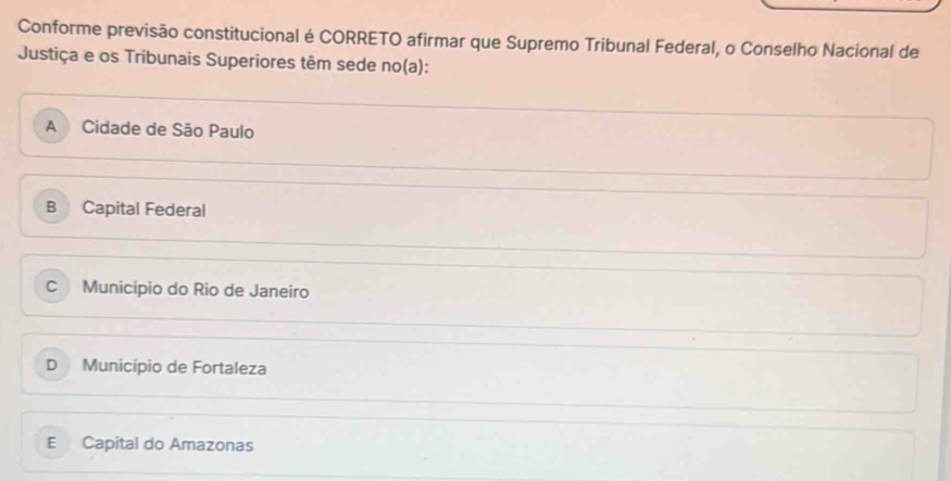 Conforme previsão constitucional é CORRETO afirmar que Supremo Tribunal Federal, o Conselho Nacional de
Justiça e os Tribunais Superiores têm sede no(a):
A Cidade de São Paulo
B Capital Federal
Cì Município do Rio de Janeiro
D Município de Fortaleza
E Capital do Amazonas