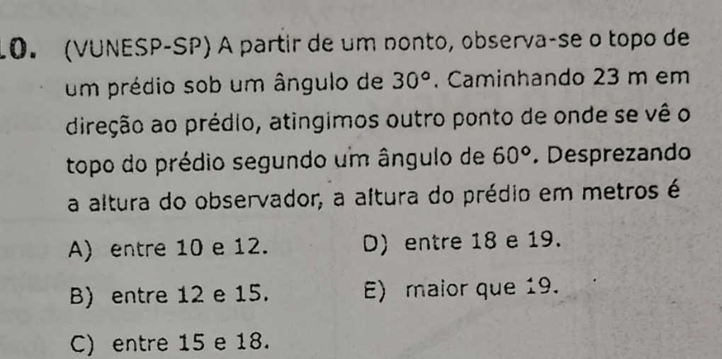 (VUNESP-SP) A partir de um nonto, observa-se o topo de
um prédio sob um ângulo de 30°. Caminhando 23 m em
direção ao prédio, atingimos outro ponto de onde se vê o
topo do prédio segundo um ângulo de 60°. Desprezando
a altura do observador, a altura do prédio em metros é
A) entre 10 e 12. D) entre 18 e 19.
B) entre 12 e 15. E) maior que 19.
C) entre 15 e 18.