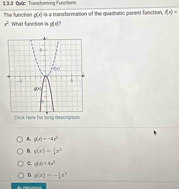 Qulz: Transforming Functions
The function g(x) is a transformation of the quadratic parent function, f(x)=
x^2. What function is g(x) 2
Click here for long description
A. g(x)=-4x^2
B. g(x)= 1/4 x^2
C. g(x)=4x^2
D. g(x)=- 1/4 x^2
PREVIOUS