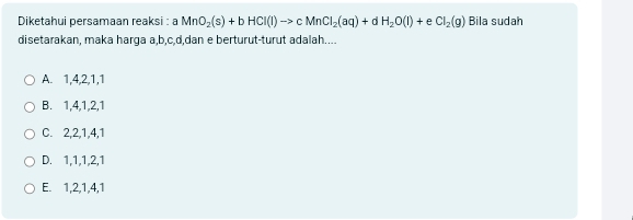 Diketahui persamaan reaksi : a MnO_2(s)+bHCl(l)to cMnCl_2(aq)+dH_2O(l)+ e CI_2(g) Bila sudah
disetarakan, maka harga a, b, c, d,dan e berturut-turut adalah....
A. 1, 4, 2, 1, 1
B. 1, 4, 1, 2, 1
C. 2, 2, 1, 4, 1
D. 1, 1, 1, 2, 1
E. 1, 2, 1, 4, 1