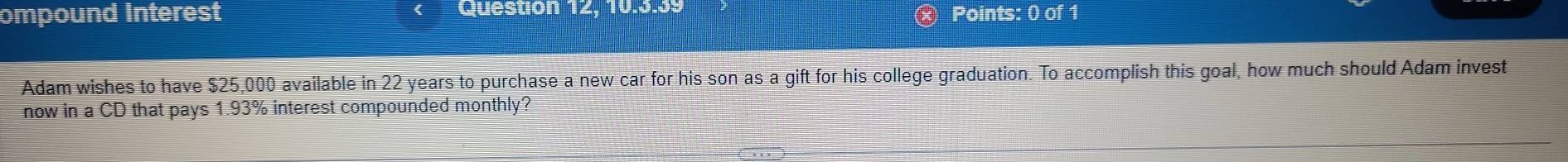 ompound Interest Question 12, 10.3.39 Points: 0 of 1 
Adam wishes to have $25,000 available in 22 years to purchase a new car for his son as a gift for his college graduation. To accomplish this goal, how much should Adam invest 
now in a CD that pays 1.93% interest compounded monthly?