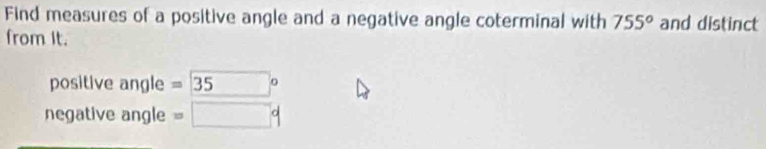 Find measures of a positive angle and a negative angle coterminal with 755° and distinct 
from It. 
positive angle = 35
negative angle =