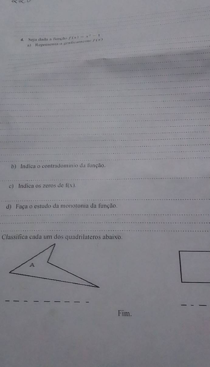 Seja dada a função f(x)=x^2-1 f(x)
_ 
_a) Representa-a graficamente 
_ 
_ 
_ 
_ 
_ 
_ 
_ 
_ 
_ 
_ 
_ 
_ 
_ 
_ 
_ 
_ 
_ 
_ 
_ 
_ 
b) Indica o contradomínio da função. 
_ 
c) Indica os zeros de f(x). 
_ 
d) Faça o estudo da monotonia da função. 
_ 
_ 
_ 
Classifica cada um dos quadrilateros abaixo. 
_ 
__ 
_ 
__ 
_ 
Fim.