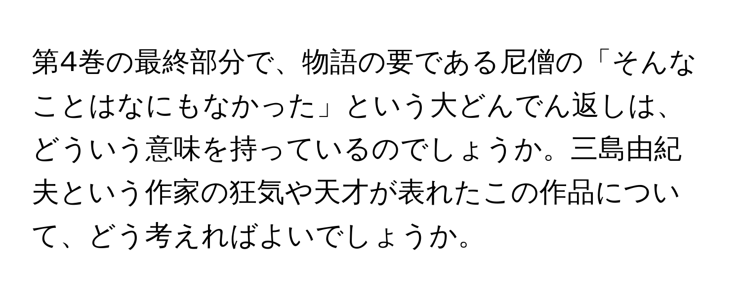 第4巻の最終部分で、物語の要である尼僧の「そんなことはなにもなかった」という大どんでん返しは、どういう意味を持っているのでしょうか。三島由紀夫という作家の狂気や天才が表れたこの作品について、どう考えればよいでしょうか。