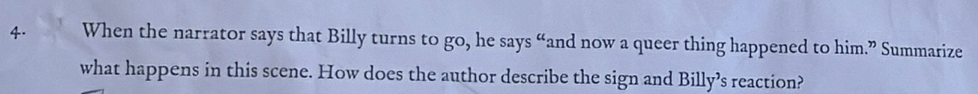 When the narrator says that Billy turns to go, he says “and now a queer thing happened to him.” Summarize 
what happens in this scene. How does the author describe the sign and Billy’s reaction?