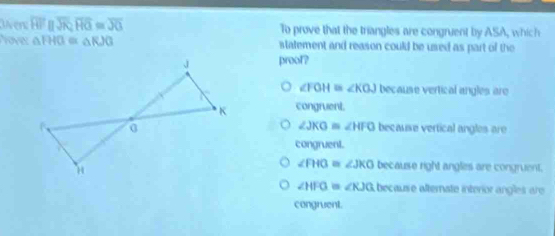 lver overline HFparallel overline JK, overline HG≌ overline JG To prove that the triangles are congruent by ASA, which
Yover △ FHG≌ △ RJG statement and reason could be used as part of the
proof?
∠ FOH≌ ∠ KOJ because vertical angles are
congruent.
∠ JKG≌ ∠ HFO
because vertical angles are
congruent.
∠ FHO≌ ∠ JKO because right angles are congruent.
∠ HFG= «KJG because alternate interior angles are
congruent.